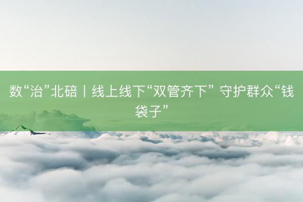 数“治”北碚丨线上线下“双管齐下” 守护群众“钱袋子”