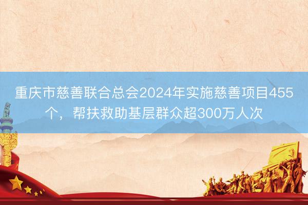 重庆市慈善联合总会2024年实施慈善项目455个，帮扶救助基层群众超300万人次