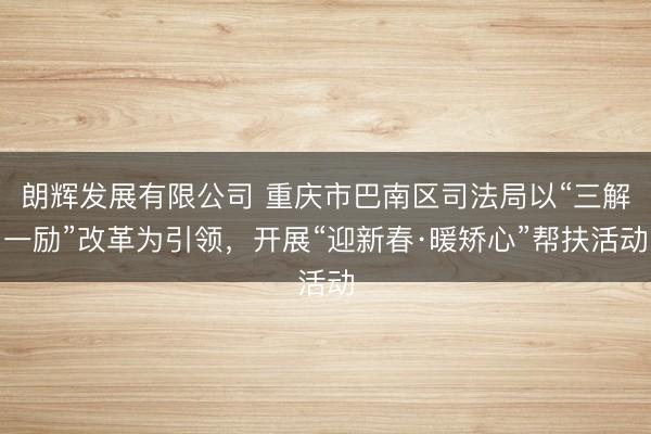 朗辉发展有限公司 重庆市巴南区司法局以“三解一励”改革为引领，开展“迎新春·暖矫心”帮扶活动
