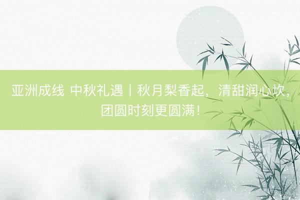 亚洲成线 中秋礼遇丨秋月梨香起，清甜润心坎，团圆时刻更圆满！