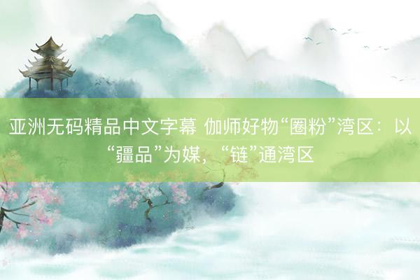 亚洲无码精品中文字幕 伽师好物“圈粉”湾区：以“疆品”为媒，“链”通湾区