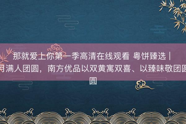 那就爱上你第一季高清在线观看 粤饼臻选 | 月满人团圆，南方优品以双黄寓双喜、以臻味敬团圆