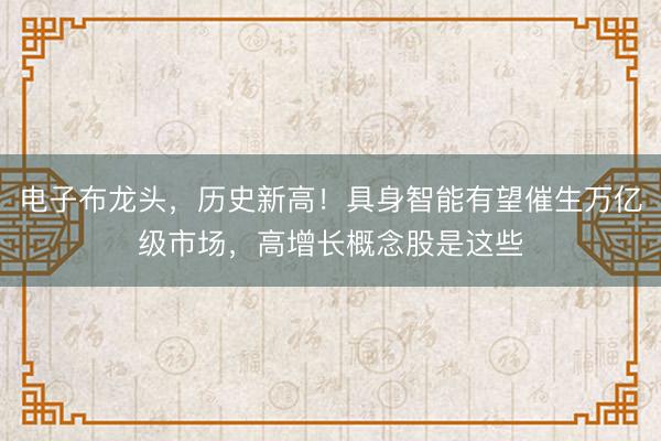 电子布龙头，历史新高！具身智能有望催生万亿级市场，高增长概念股是这些