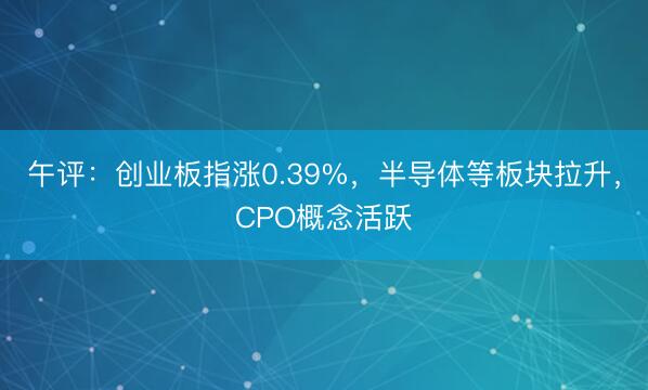 午评：创业板指涨0.39%，半导体等板块拉升，CPO概念活跃