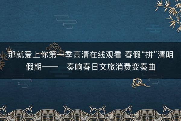 那就爱上你第一季高清在线观看 春假“拼”清明假期——​奏响春日文旅消费变奏曲
