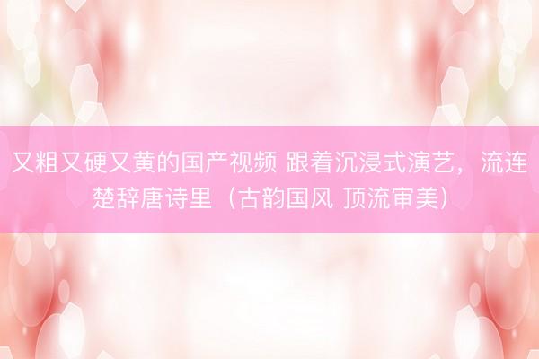 又粗又硬又黄的国产视频 跟着沉浸式演艺，流连楚辞唐诗里（古韵国风 顶流审美）