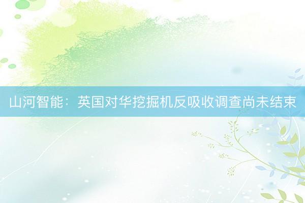 山河智能：英国对华挖掘机反吸收调查尚未结束