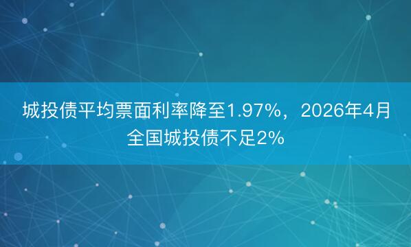 城投债平均票面利率降至1.97%，2026年4月全国城投债不足2%