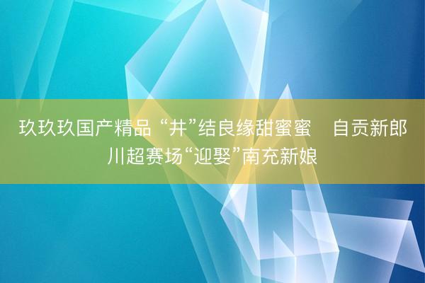 玖玖玖国产精品 “井”结良缘甜蜜蜜   自贡新郎川超赛场“迎娶”南充新娘