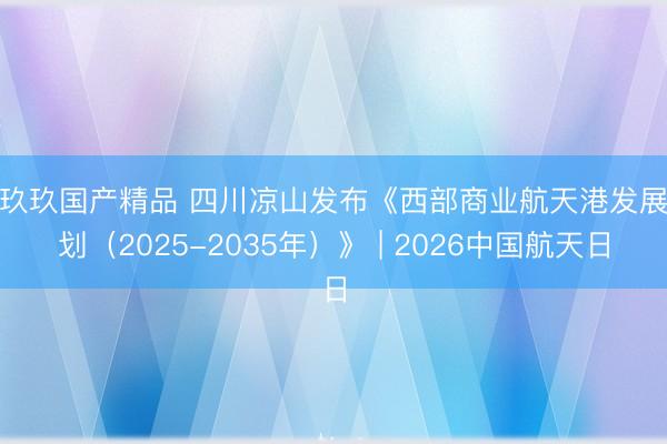 玖玖玖国产精品 四川凉山发布《西部商业航天港发展规划（2025-2035年）》 | 2026中国航天日