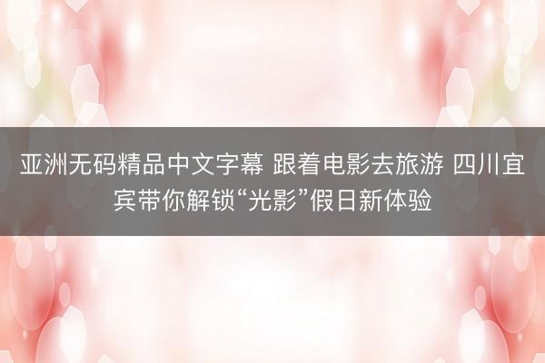 亚洲无码精品中文字幕 跟着电影去旅游 四川宜宾带你解锁“光影”假日新体验