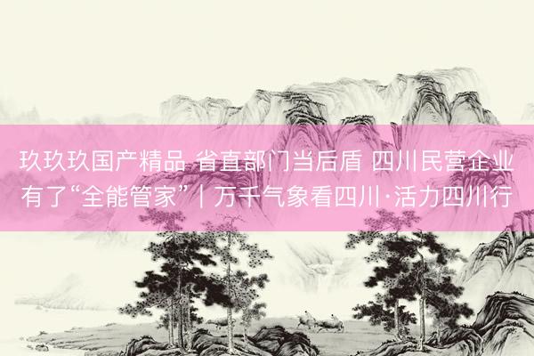 玖玖玖国产精品 省直部门当后盾 四川民营企业有了“全能管家”｜万千气象看四川·活力四川行