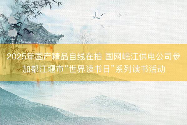 2025年国产精品自线在拍 国网岷江供电公司参加都江堰市“世界读书日”系列读书活动