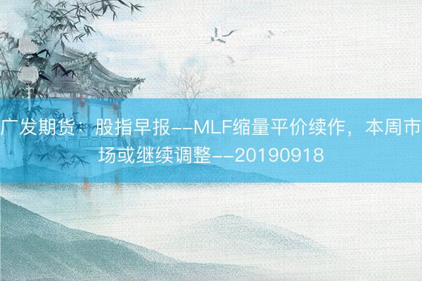 广发期货：股指早报--MLF缩量平价续作，本周市场或继续调整--20190918