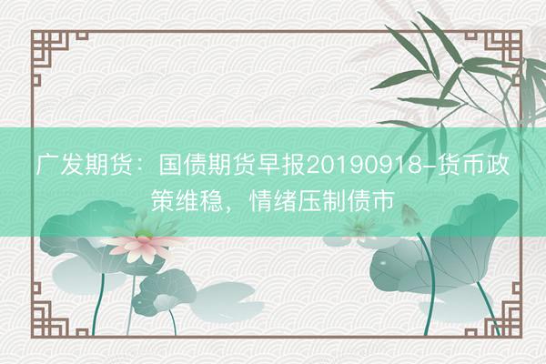 广发期货：国债期货早报20190918-货币政策维稳，情绪压制债市