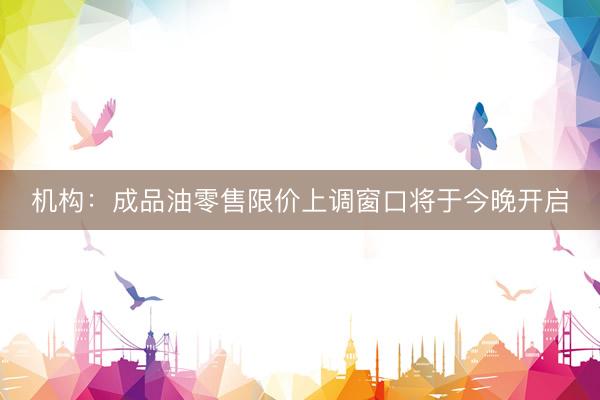 机构：成品油零售限价上调窗口将于今晚开启