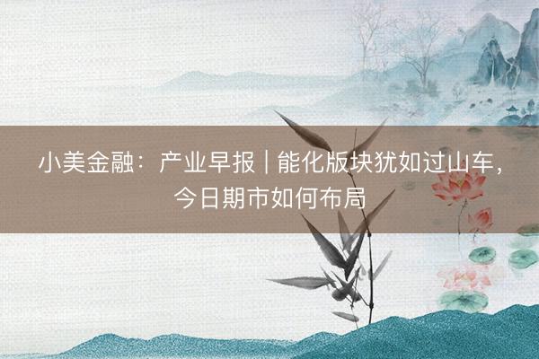 小美金融：产业早报 | 能化版块犹如过山车，今日期市如何布局