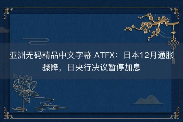 亚洲无码精品中文字幕 ATFX：日本12月通胀骤降，日央行决议暂停加息