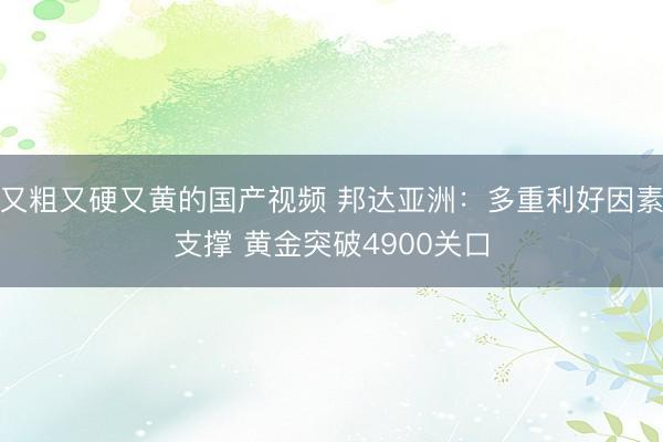 又粗又硬又黄的国产视频 邦达亚洲：多重利好因素支撑 黄金突破4900关口