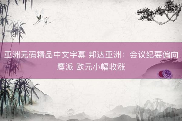 亚洲无码精品中文字幕 邦达亚洲：会议纪要偏向鹰派 欧元小幅收涨