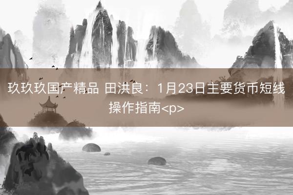 玖玖玖国产精品 田洪良：1月23日主要货币短线操作指南<p>