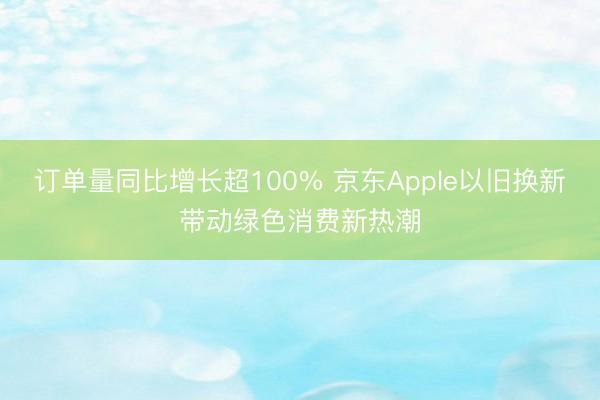 订单量同比增长超100% 京东Apple以旧换新带动绿色消费新热潮