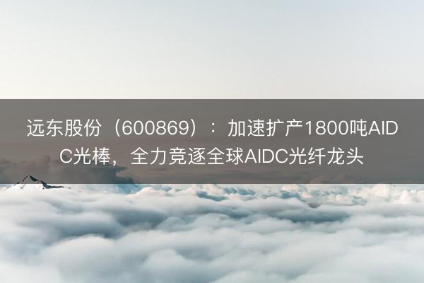 远东股份（600869）：加速扩产1800吨AIDC光棒，全力竞逐全球AIDC光纤龙头