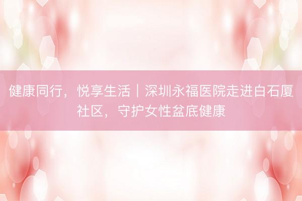 健康同行，悦享生活｜深圳永福医院走进白石厦社区，<a href=