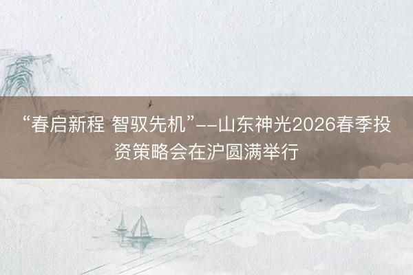 “春启新程 智驭先机”--山东神光2026春季投资策略会在沪圆满举行