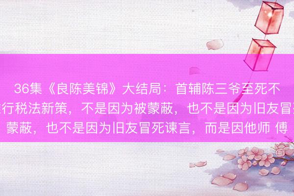 36集《良陈美锦》大结局：首辅陈三爷至死不知，皇帝雷 霆手段推行税法新策，不是因为被蒙蔽，也不是因为旧友冒死谏言，而是因他师 傅