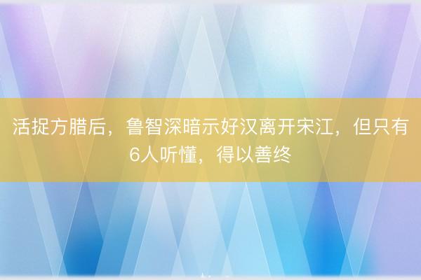 活捉方腊后，鲁智深暗示好汉离开宋江，但只有6人听懂，得以善终