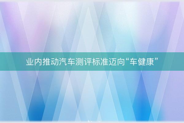 业内推动汽车测评标准迈向“车健康”
