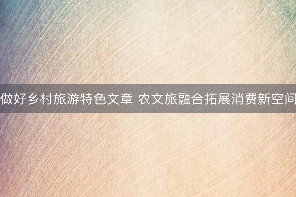 做好乡村旅游特色文章 农文旅融合拓展消费新空间