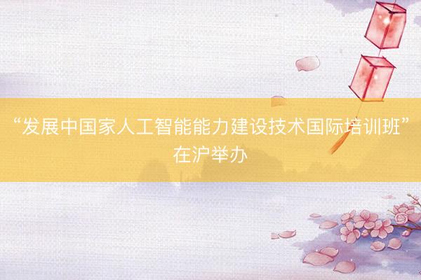 “发展中国家人工智能能力建设技术国际培训班”在沪举办