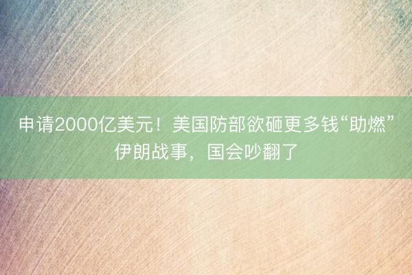 申请2000亿美元！美国防部欲砸更多钱“助燃”伊朗战事，国会吵翻了