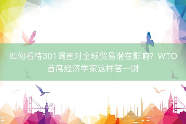 如何看待301调查对全球贸易潜在影响？WTO首席经济学家这样答一财