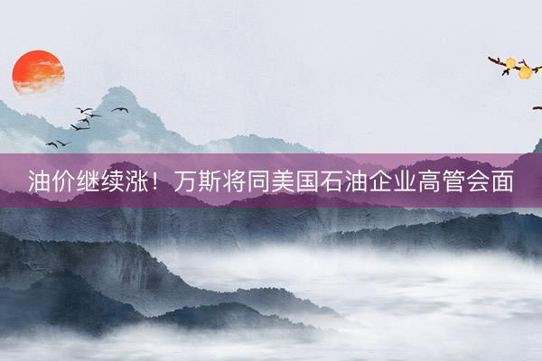油价继续涨！万斯将同美国石油企业高管会面