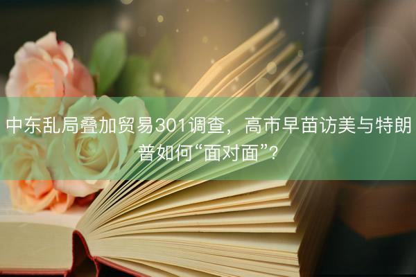 中东乱局叠加贸易301调查，高市早苗访美与特朗普如何“面对面”？