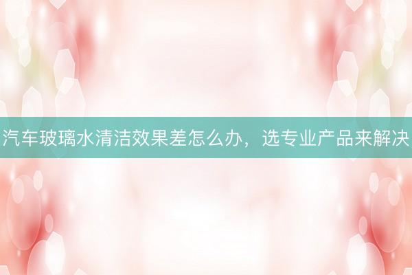 汽车玻璃水清洁效果差怎么办，选专业产品来解决