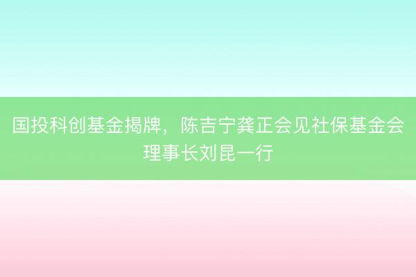 国投科创基金揭牌，陈吉宁龚正会见社保基金会理事长刘昆一行