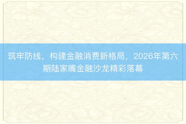 筑牢防线，构建金融消费新格局，2026年第六期陆家嘴金融沙龙精彩落幕