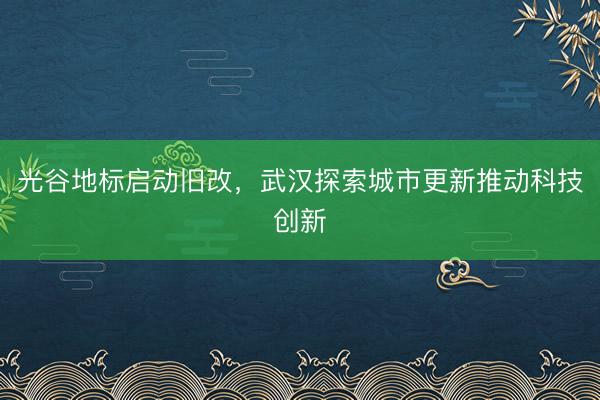 光谷地标启动旧改，武汉探索城市更新推动科技创新