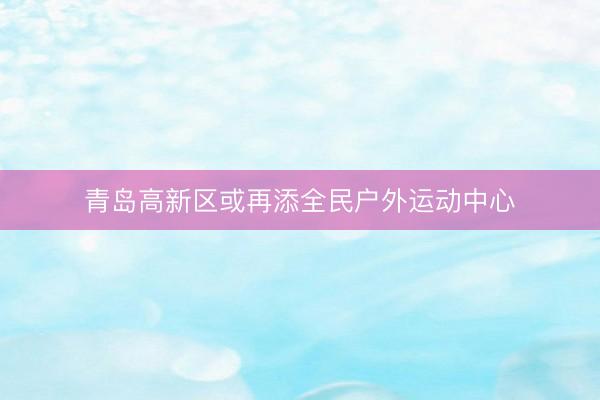 青岛高新区或再添全民户外运动中心