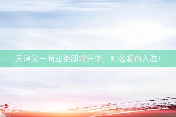 天津又一商业街即将开街，知名超市入驻！