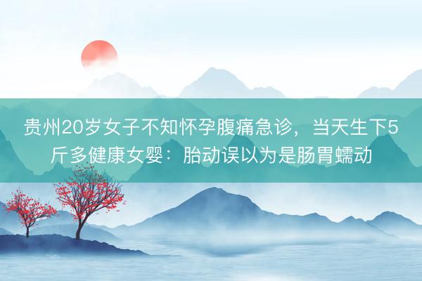 贵州20岁女子不知怀孕腹痛急诊，当天生下5斤多健康女婴：胎动误以为是肠胃蠕动
