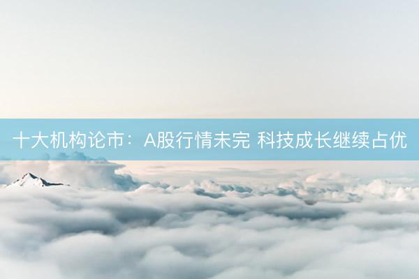 十大机构论市：A股行情未完 科技成长继续占优
