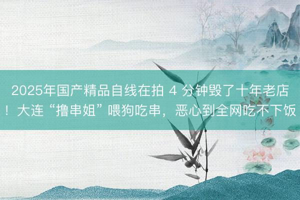 2025年国产精品自线在拍 4 分钟毁了十年老店！大连 “撸串姐” 喂狗吃串，恶心到全网吃不下饭