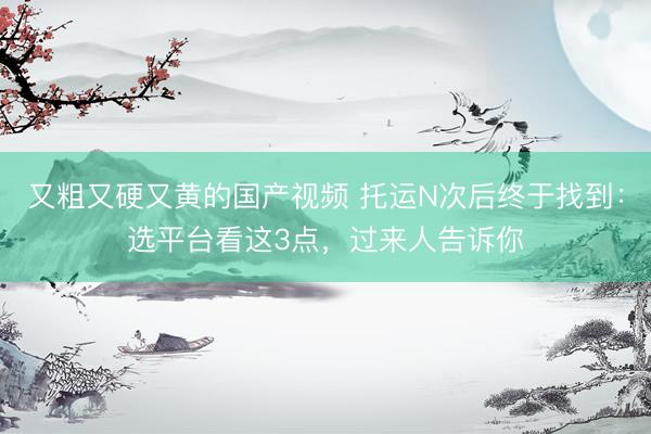 又粗又硬又黄的国产视频 托运N次后终于找到：选平台看这3点，过来人告诉你