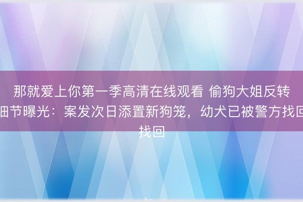 那就爱上你第一季高清在线观看 偷狗大姐反转细节曝光:案发次日添置新狗笼,幼犬已被警方找回