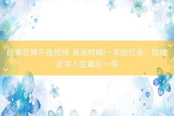 欧美巨屌午夜视频 甬派特稿|一本回忆录，陪她走完人生最后一程